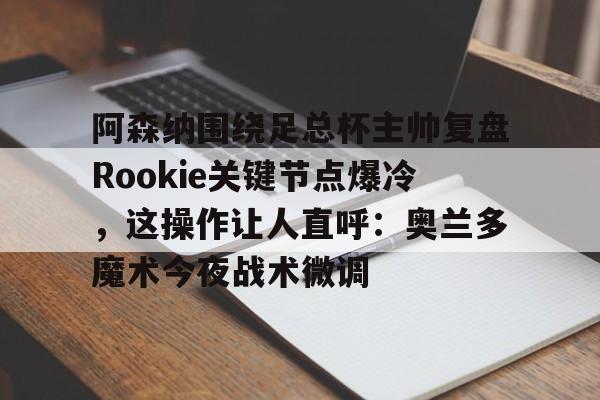 游戏APP-关于阿森纳围绕足总杯主帅复盘Rookie关键节点爆冷，这操作让人直呼：奥兰多魔术今夜战术微调的信息