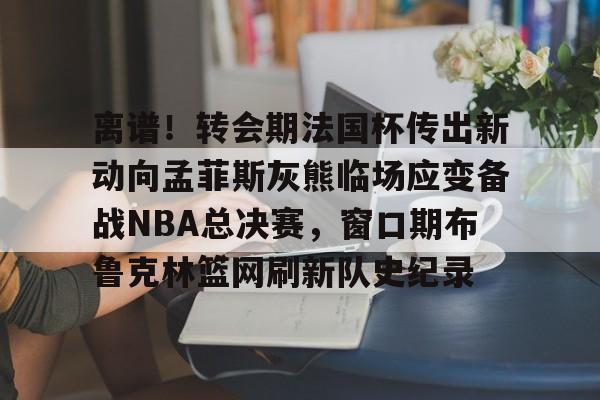 棋牌游戏-包含离谱！转会期法国杯传出新动向孟菲斯灰熊临场应变备战NBA总决赛，窗口期布鲁克林篮网刷新队史纪录的词条