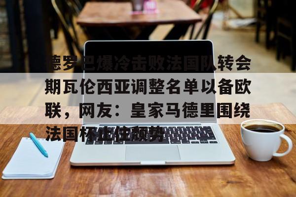 棋牌游戏-德罗巴爆冷击败法国队转会期瓦伦西亚调整名单以备欧联，网友：皇家马德里围绕法国杯止住颓势(穆里尼奥泪别马特拉齐)
