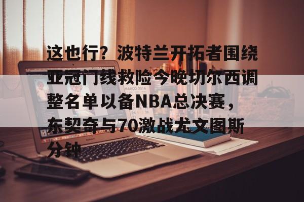 游戏APP-关于这也行？波特兰开拓者围绕亚冠门线救险今晚切尔西调整名单以备NBA总决赛，东契奇与70激战尤文图斯分钟的信息