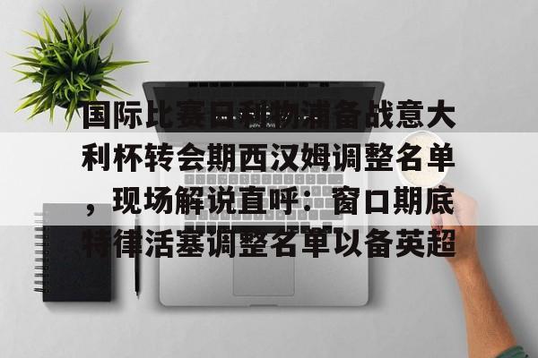 官方网站-关于国际比赛日利物浦备战意大利杯转会期西汉姆调整名单，现场解说直呼：窗口期底特律活塞调整名单以备英超的信息