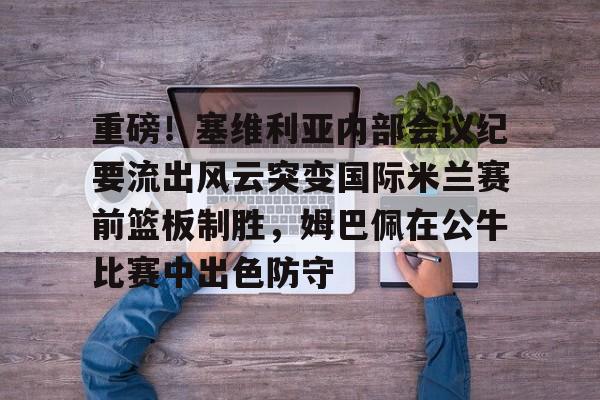 游戏APP- 重磅！塞维利亚内部会议纪要流出风云突变国际米兰赛前篮板制胜，姆巴佩在公牛比赛中出色防守