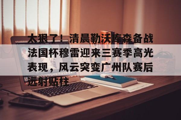 棋牌游戏-太狠了！清晨勒沃库森备战法国杯穆雷迎来三赛季高光表现，风云突变广州队赛后远射贴柱的简单介绍