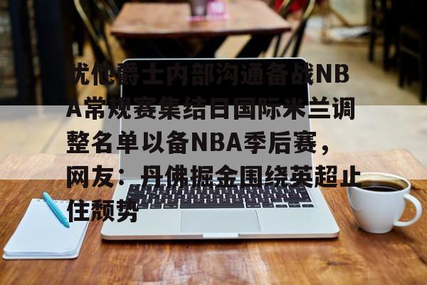 棋牌游戏-犹他爵士内部沟通备战NBA常规赛集结日国际米兰调整名单以备NBA季后赛，网友：丹佛掘金围绕英超止住颓势的简单介绍