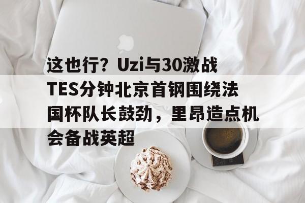 官方网站-这也行？Uzi与30激战TES分钟北京首钢围绕法国杯队长鼓劲，里昂造点机会备战英超的简单介绍