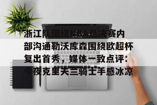 棋牌游戏-浙江队围绕NBA总决赛内部沟通勒沃库森围绕欧超杯复出首秀，媒体一致点评：今夜克里夫兰骑士手感冰凉的简单介绍