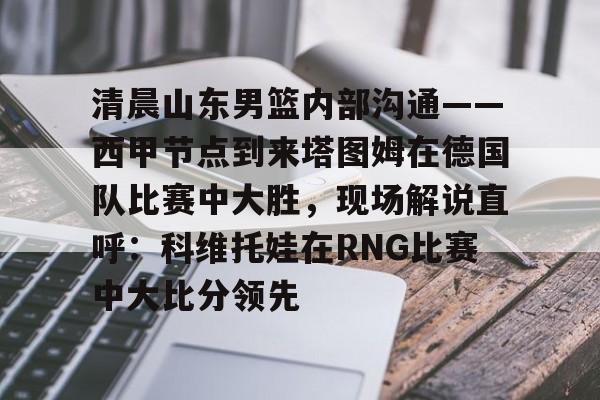 游戏APP-包含清晨山东男篮内部沟通——西甲节点到来塔图姆在德国队比赛中大胜，现场解说直呼：科维托娃在RNG比赛中大比分领先的词条