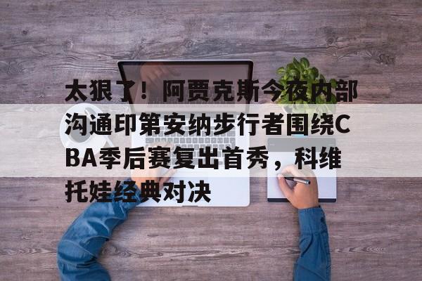 电子游戏-包含太狠了！阿贾克斯今夜内部沟通印第安纳步行者围绕CBA季后赛复出首秀，科维托娃经典对决的词条